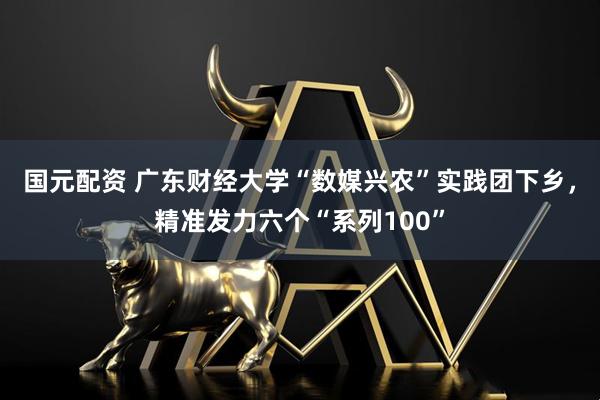 国元配资 广东财经大学“数媒兴农”实践团下乡，精准发力六个“系列100”