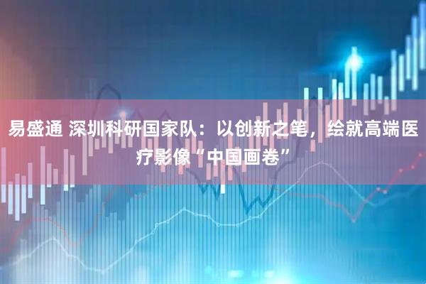易盛通 深圳科研国家队：以创新之笔，绘就高端医疗影像“中国画卷”