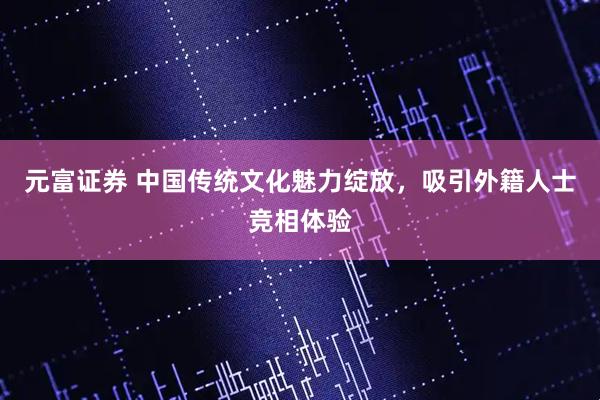 元富证券 中国传统文化魅力绽放，吸引外籍人士竞相体验