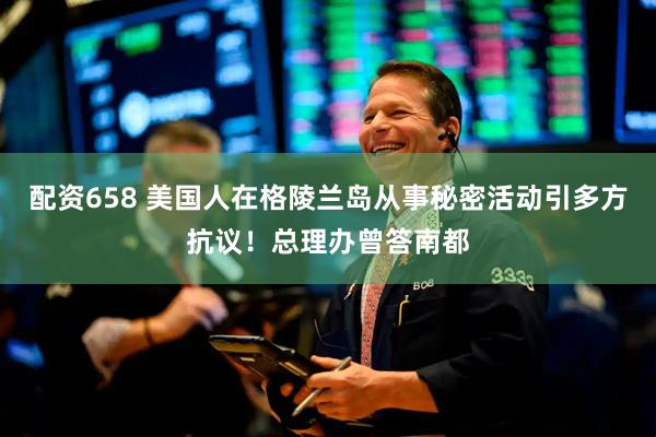 配资658 美国人在格陵兰岛从事秘密活动引多方抗议！总理办曾答南都