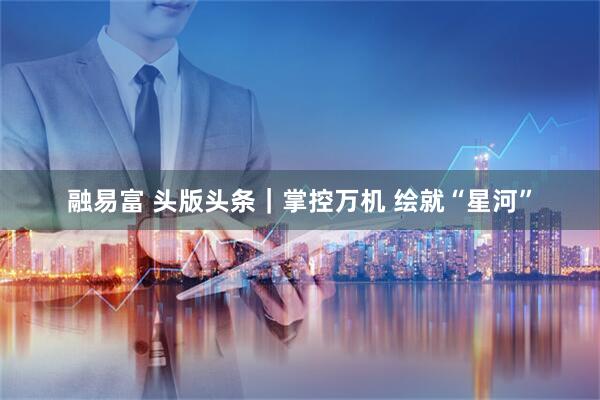 融易富 头版头条｜掌控万机 绘就“星河”
