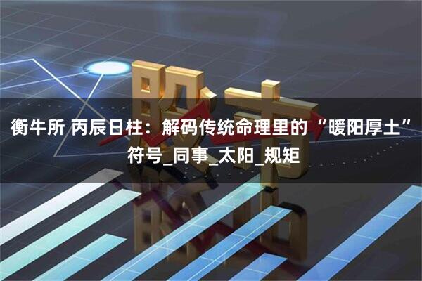 衡牛所 丙辰日柱：解码传统命理里的 “暖阳厚土” 符号_同事_太阳_规矩