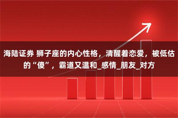 海陆证券 狮子座的内心性格，清醒着恋爱，被低估的“傻”，霸道又温和_感情_朋友_对方