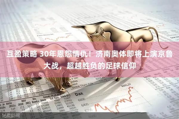 互盈策略 30年恩怨情仇！济南奥体即将上演京鲁大战，超越胜负的足球信仰