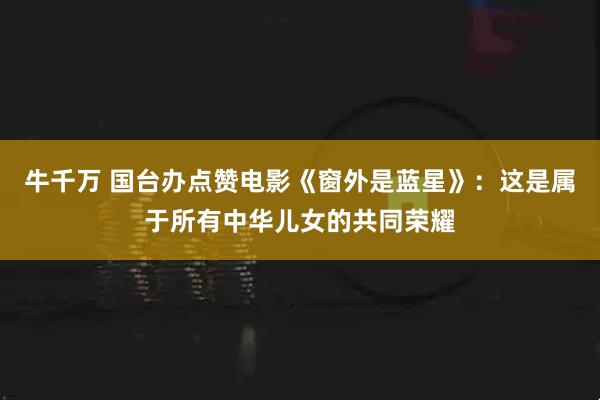 牛千万 国台办点赞电影《窗外是蓝星》：这是属于所有中华儿女的共同荣耀