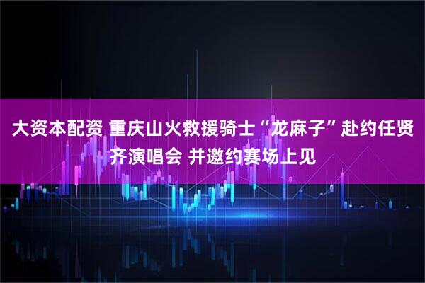 大资本配资 重庆山火救援骑士“龙麻子”赴约任贤齐演唱会 并邀约赛场上见