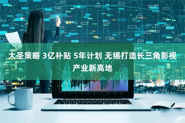 大圣策略 3亿补贴 5年计划 无锡打造长三角影视产业新高地