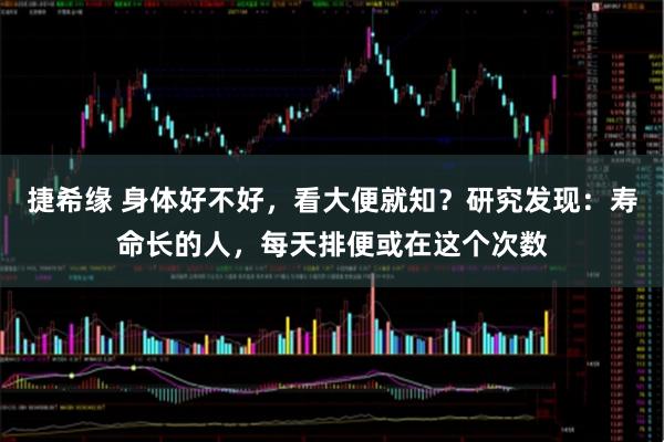 捷希缘 身体好不好，看大便就知？研究发现：寿命长的人，每天排便或在这个次数