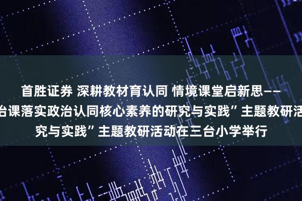 首胜证券 深耕教材育认同 情境课堂启新思——城阳区“道德与法治课落实政治认同核心素养的研究与实践”主题教研活动在三台小学举行