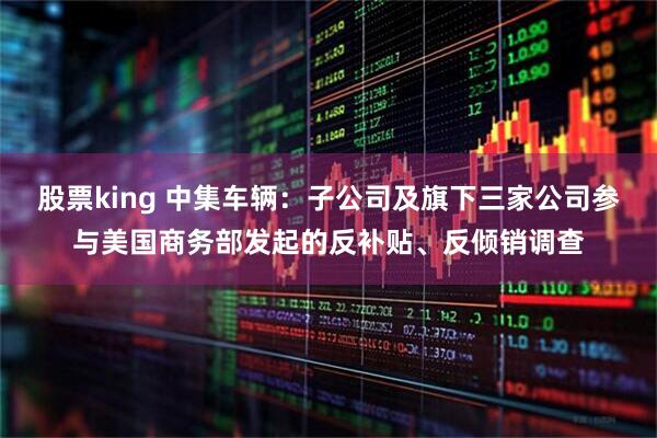 股票king 中集车辆：子公司及旗下三家公司参与美国商务部发起的反补贴、反倾销调查