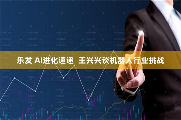 乐发 AI进化速递  王兴兴谈机器人行业挑战