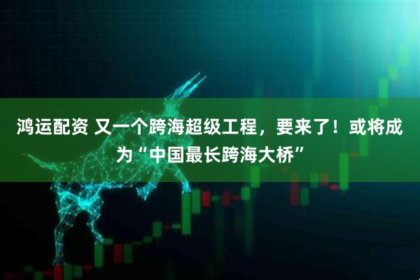 鸿运配资 又一个跨海超级工程，要来了！或将成为“中国最长跨海大桥”