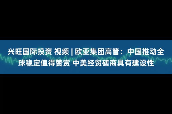兴旺国际投资 视频 | 欧亚集团高管：中国推动全球稳定值得赞赏 中美经贸磋商具有建设性