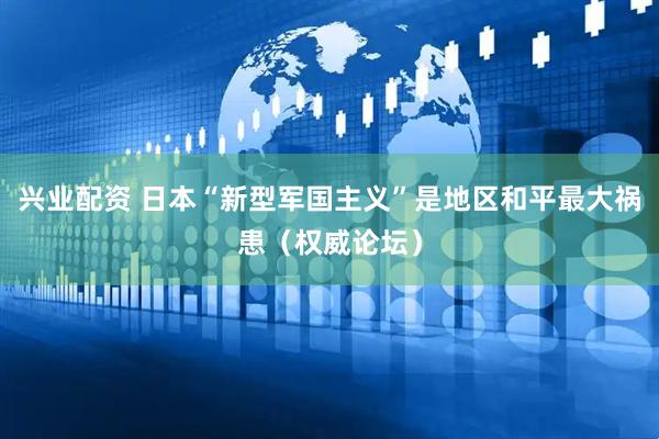 兴业配资 日本“新型军国主义”是地区和平最大祸患（权威论坛）