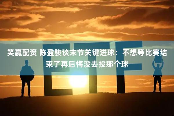 笑赢配资 陈盈骏谈末节关键进球：不想等比赛结束了再后悔没去投那个球