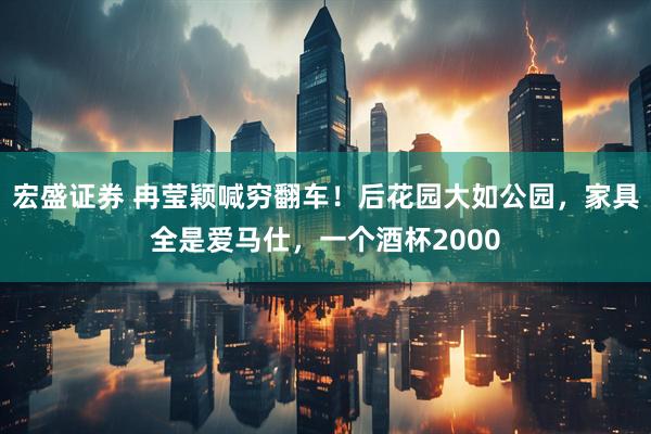宏盛证券 冉莹颖喊穷翻车！后花园大如公园，家具全是爱马仕，一个酒杯2000